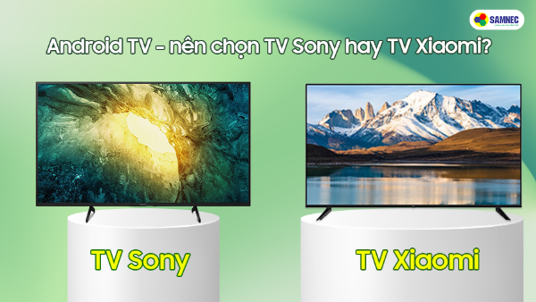 Android tivi - nên chọn tivi Sony hay tivi Xiaomi?